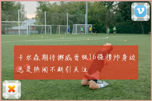 卡尔森期待挪威晋级16强穆帅身边总是热闹不断引关注