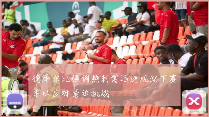 德泽尔比强调热刺需迅速规划下赛季以应对紧迫挑战