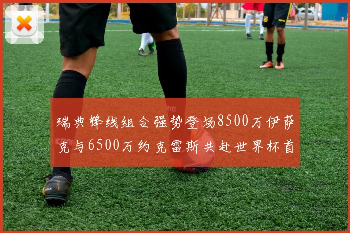 瑞典锋线组合强势登场8500万伊萨克与6500万约克雷斯共赴世界杯首秀