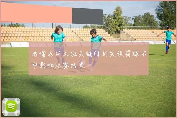名嘴点评文班关键时刻失误罚球不中影响比赛结果