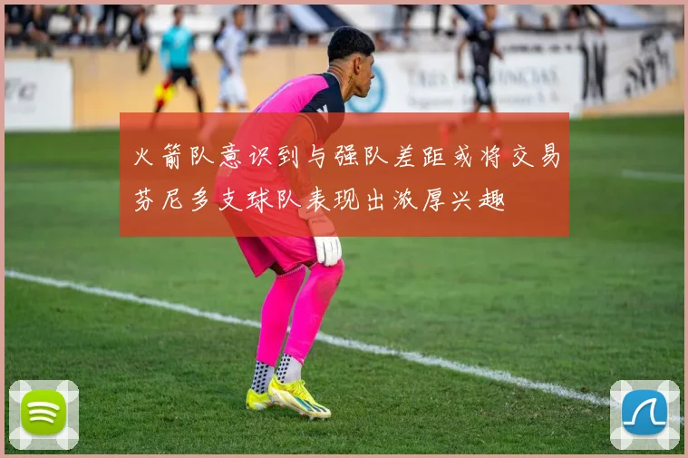 火箭队意识到与强队差距或将交易芬尼多支球队表现出浓厚兴趣