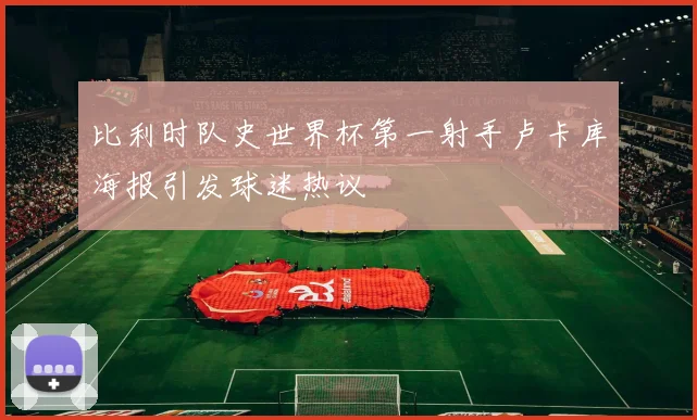 比利时队史世界杯第一射手卢卡库海报引发球迷热议