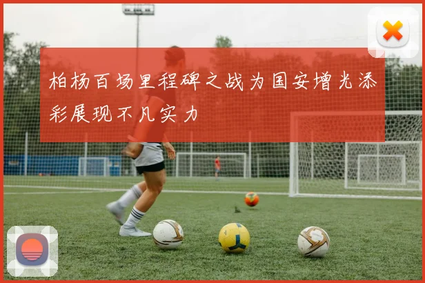 柏杨百场里程碑之战为国安增光添彩展现不凡实力