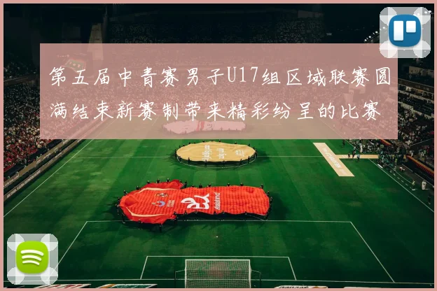 第五届中青赛男子U17组区域联赛圆满结束新赛制带来精彩纷呈的比赛体验