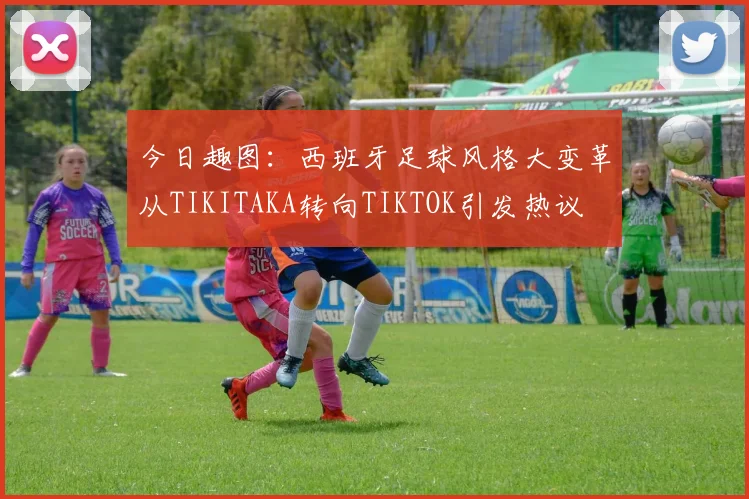 今日趣图：西班牙足球风格大变革从TIKITAKA转向TIKTOK引发热议