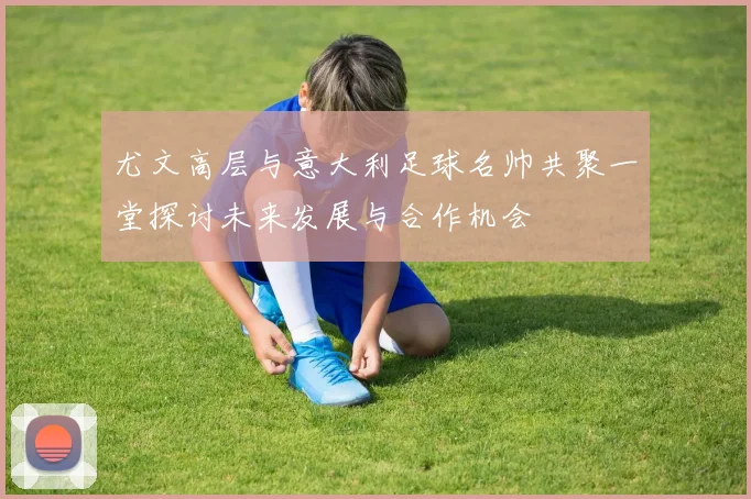 尤文高层与意大利足球名帅共聚一堂探讨未来发展与合作机会