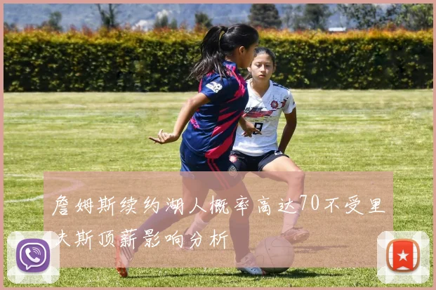 詹姆斯续约湖人概率高达70不受里夫斯顶薪影响分析