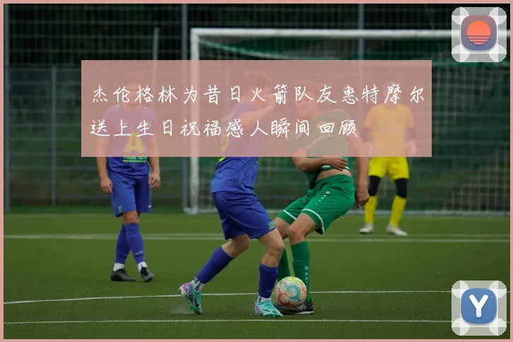 杰伦格林为昔日火箭队友惠特摩尔送上生日祝福感人瞬间回顾