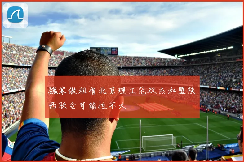 魏家傲租借北京理工范双杰加盟陕西联合可能性不大