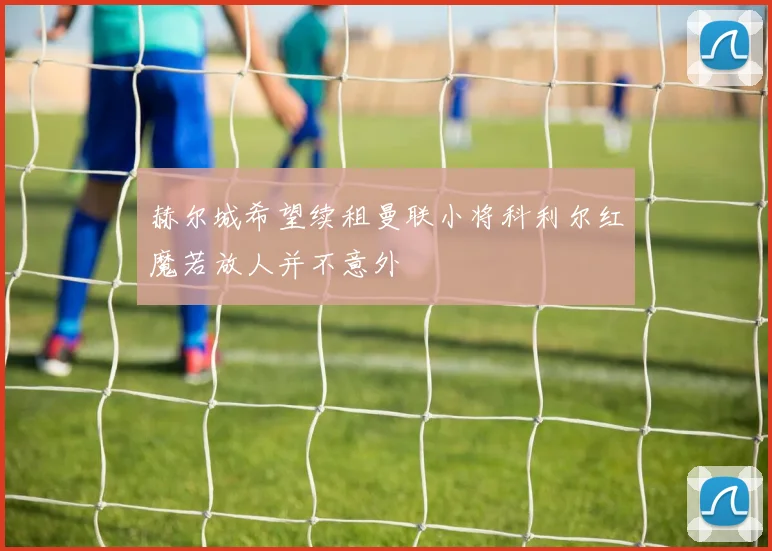 赫尔城希望续租曼联小将科利尔红魔若放人并不意外